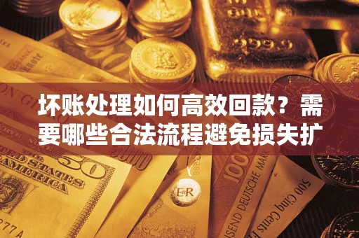 济南坏账处理如何高效回款？需要哪些合法流程避免损失扩大？