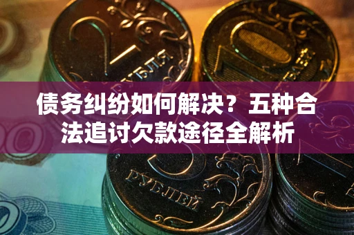 济南债务纠纷如何解决？五种合法追讨欠款途径全解析
