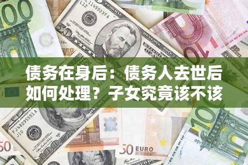 济南债务在身后：债务人去世后如何处理？子女究竟该不该还钱？