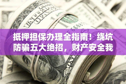 济南抵押担保办理全指南！绕坑防骗五大绝招，财产安全我守护