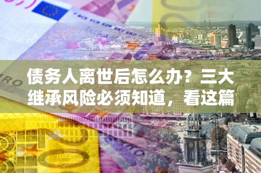 济南债务人离世后怎么办？三大继承风险必须知道，看这篇就够了