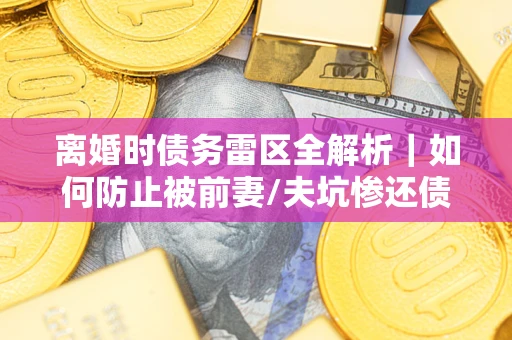 济南离婚时债务雷区全解析｜如何防止被前妻/夫坑惨还债？